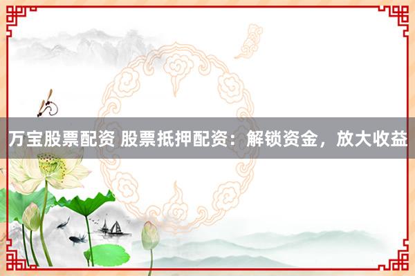万宝股票配资 股票抵押配资：解锁资金，放大收益