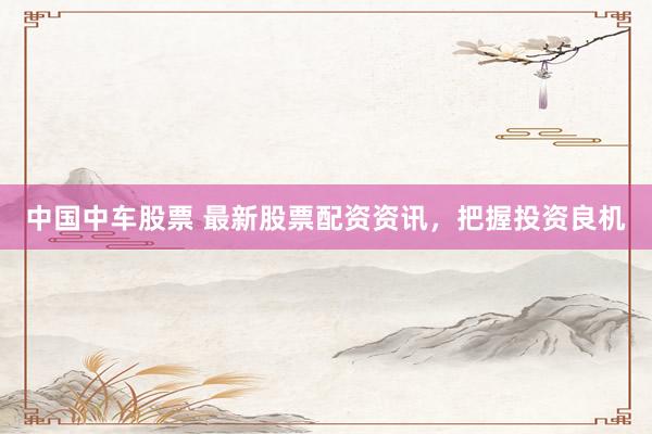 中国中车股票 最新股票配资资讯，把握投资良机
