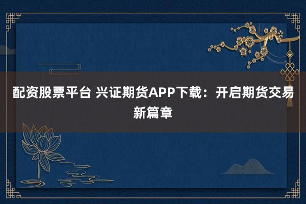 配资股票平台 兴证期货APP下载：开启期货交易新篇章