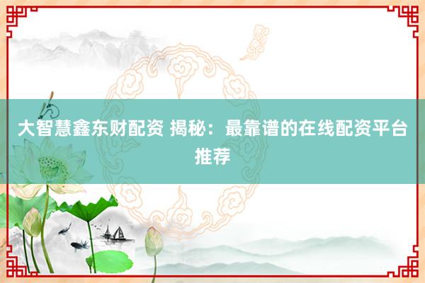 大智慧鑫东财配资 揭秘：最靠谱的在线配资平台推荐
