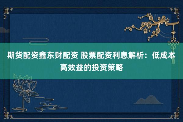 期货配资鑫东财配资 股票配资利息解析：低成本高效益的投资策略