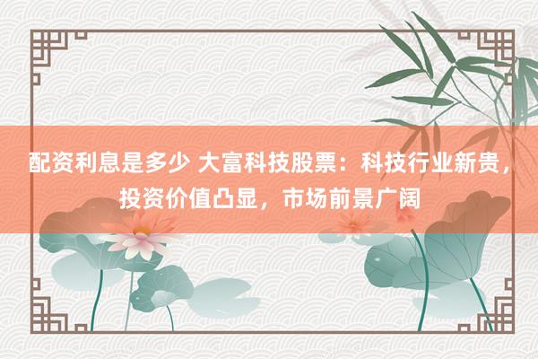 配资利息是多少 大富科技股票：科技行业新贵，投资价值凸显，市场前景广阔