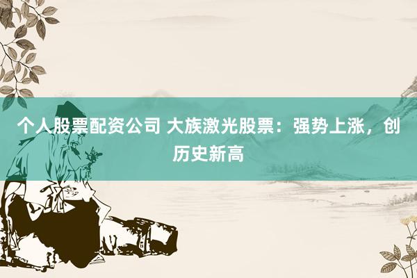 个人股票配资公司 大族激光股票：强势上涨，创历史新高