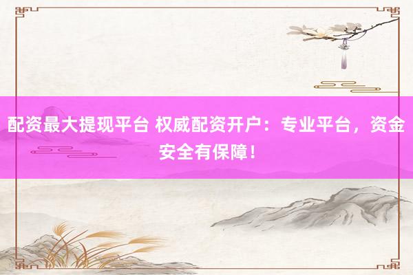 配资最大提现平台 权威配资开户：专业平台，资金安全有保障！
