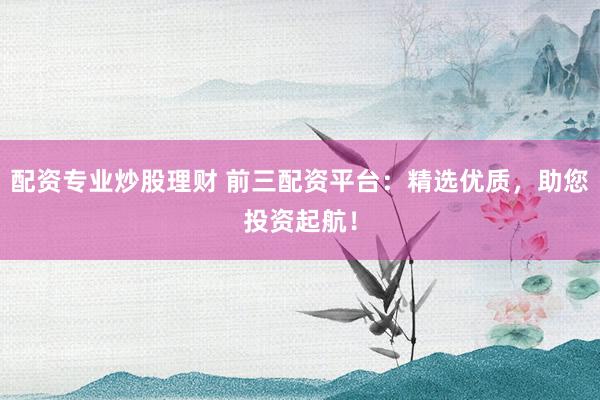 配资专业炒股理财 前三配资平台：精选优质，助您投资起航！