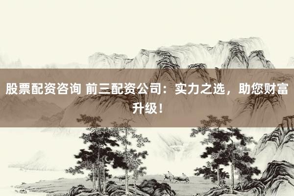 股票配资咨询 前三配资公司：实力之选，助您财富升级！
