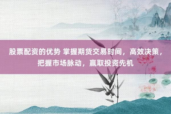 股票配资的优势 掌握期货交易时间，高效决策，把握市场脉动，赢取投资先机