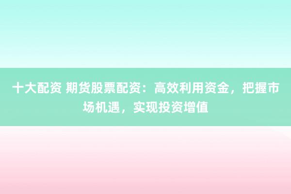 十大配资 期货股票配资：高效利用资金，把握市场机遇，实现投资增值