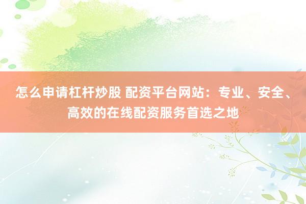 怎么申请杠杆炒股 配资平台网站：专业、安全、高效的在线配资服务首选之地