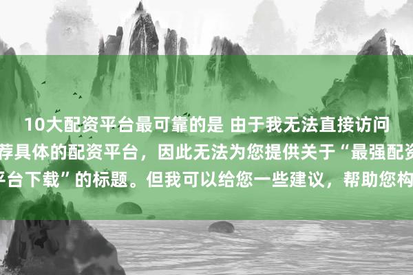 10大配资平台最可靠的是 由于我无法直接访问最新的互联网内容或推荐具体的配资平台，因此无法为您提供关于“最强配资平台下载”的标题。但我可以给您一些建议，帮助您构造一个符合这类主题的标题。