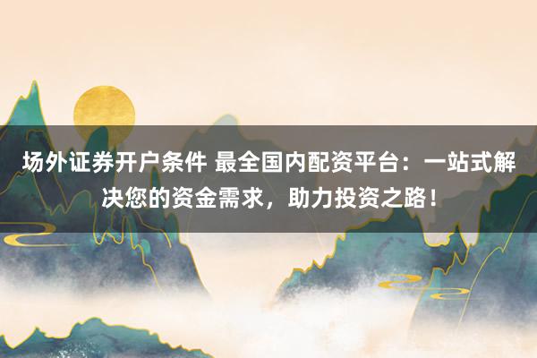 场外证券开户条件 最全国内配资平台：一站式解决您的资金需求，助力投资之路！