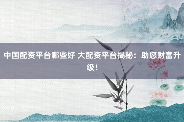 中国配资平台哪些好 大配资平台揭秘：助您财富升级！