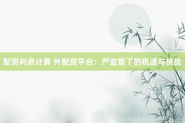 配资利息计算 外配资平台：严监管下的机遇与挑战