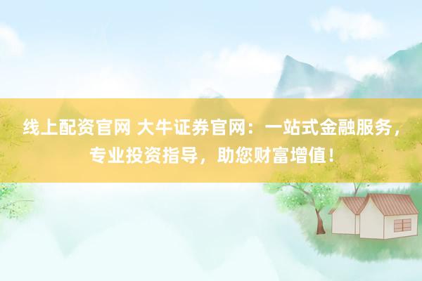 线上配资官网 大牛证券官网：一站式金融服务，专业投资指导，助您财富增值！