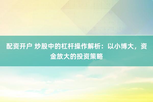 配资开户 炒股中的杠杆操作解析：以小博大，资金放大的投资策略