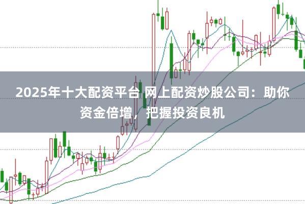 2025年十大配资平台 网上配资炒股公司：助你资金倍增，把握投资良机