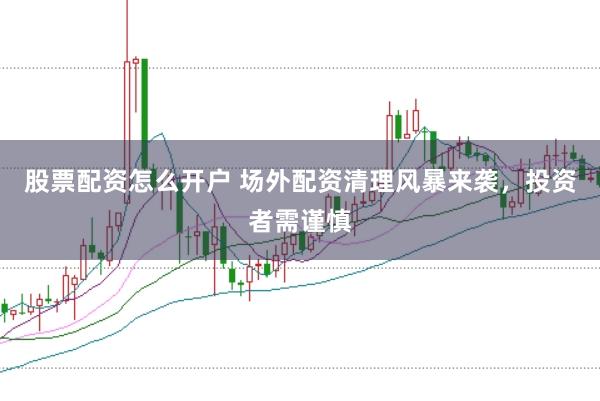 股票配资怎么开户 场外配资清理风暴来袭，投资者需谨慎