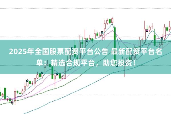 2025年全国股票配资平台公告 最新配资平台名单：精选合规平台，助您投资！