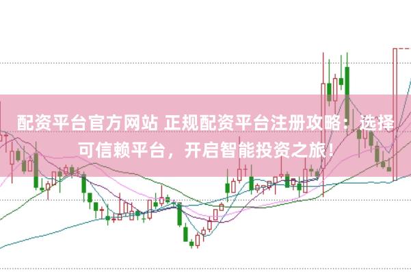 配资平台官方网站 正规配资平台注册攻略：选择可信赖平台，开启智能投资之旅！