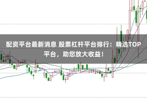 配资平台最新消息 股票杠杆平台排行：精选TOP平台，助您放大收益！