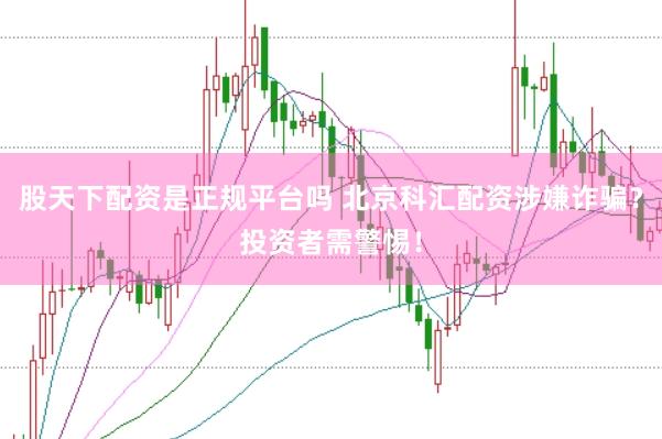股天下配资是正规平台吗 北京科汇配资涉嫌诈骗？投资者需警惕！