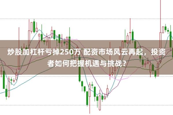 炒股加杠杆亏掉250万 配资市场风云再起，投资者如何把握机遇与挑战？