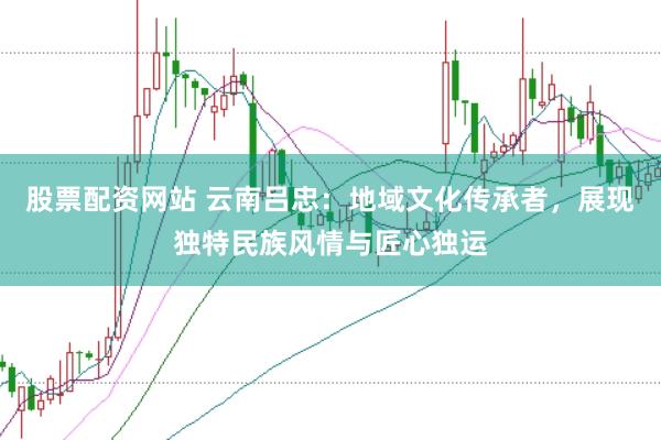 股票配资网站 云南吕忠：地域文化传承者，展现独特民族风情与匠心独运