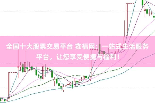 全国十大股票交易平台 鑫福网：一站式生活服务平台，让您享受便捷与福利！