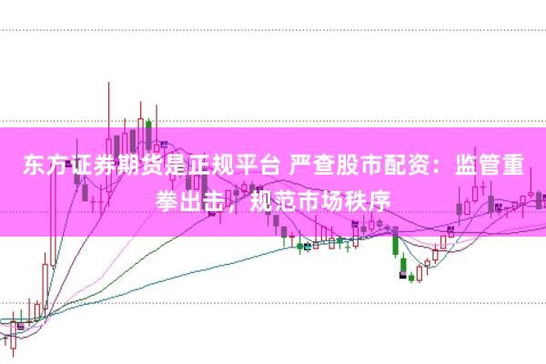 东方证券期货是正规平台 严查股市配资：监管重拳出击，规范市场秩序