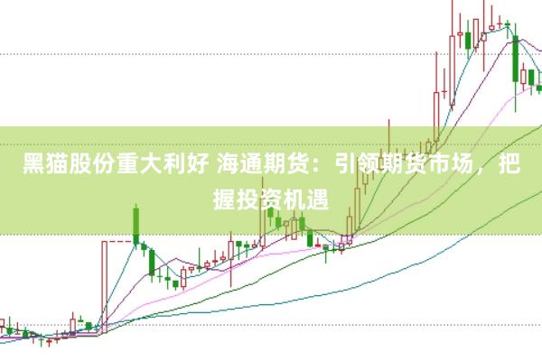 黑猫股份重大利好 海通期货：引领期货市场，把握投资机遇