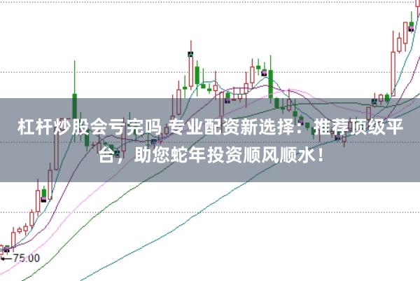 杠杆炒股会亏完吗 专业配资新选择：推荐顶级平台，助您蛇年投资顺风顺水！