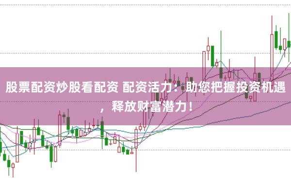 股票配资炒股看配资 配资活力：助您把握投资机遇，释放财富潜力！