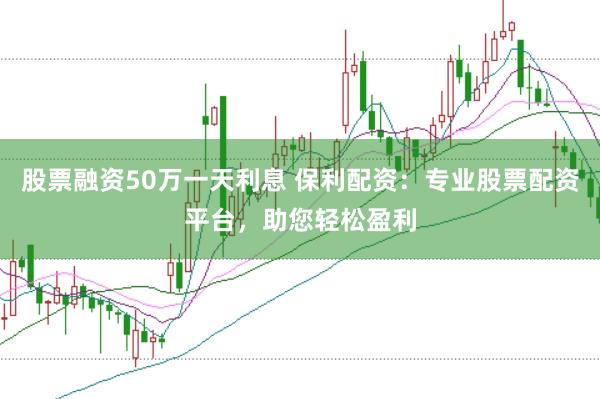 股票融资50万一天利息 保利配资：专业股票配资平台，助您轻松盈利