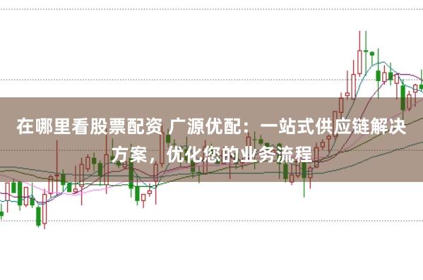 在哪里看股票配资 广源优配：一站式供应链解决方案，优化您的业务流程