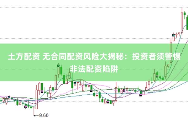 土方配资 无合同配资风险大揭秘：投资者须警惕非法配资陷阱