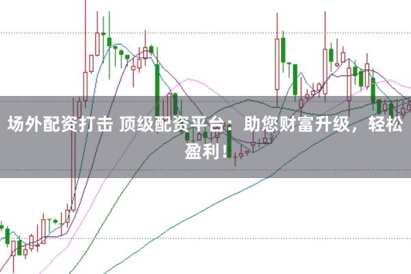 场外配资打击 顶级配资平台：助您财富升级，轻松盈利！
