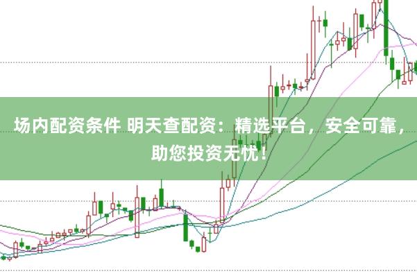 场内配资条件 明天查配资：精选平台，安全可靠，助您投资无忧！