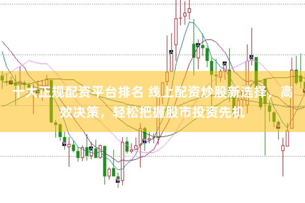 十大正规配资平台排名 线上配资炒股新选择，高效决策，轻松把握股市投资先机