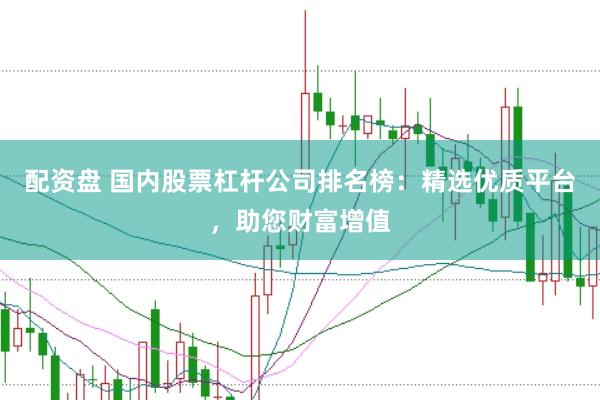 配资盘 国内股票杠杆公司排名榜：精选优质平台，助您财富增值