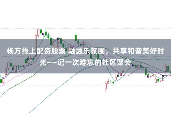 杨方线上配资股票 融融乐氛围，共享和谐美好时光——记一次难忘的社区聚会