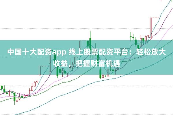 中国十大配资app 线上股票配资平台：轻松放大收益，把握财富机遇