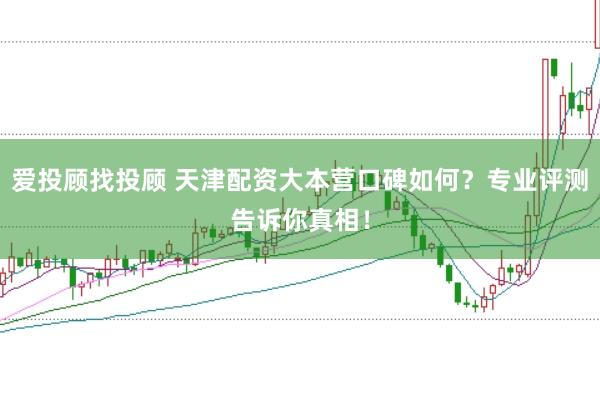爱投顾找投顾 天津配资大本营口碑如何？专业评测告诉你真相！