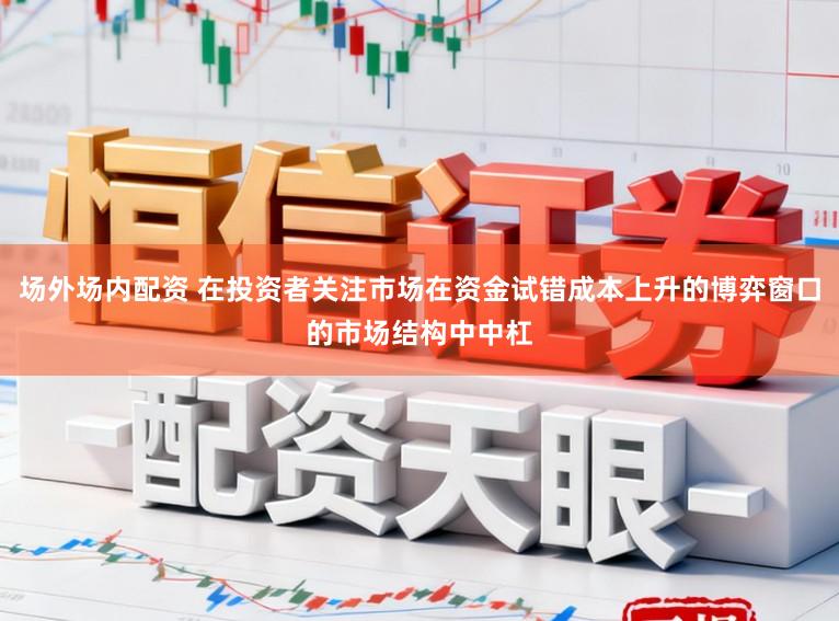 场外场内配资 在投资者关注市场在资金试错成本上升的博弈窗口的市场结构中中杠
