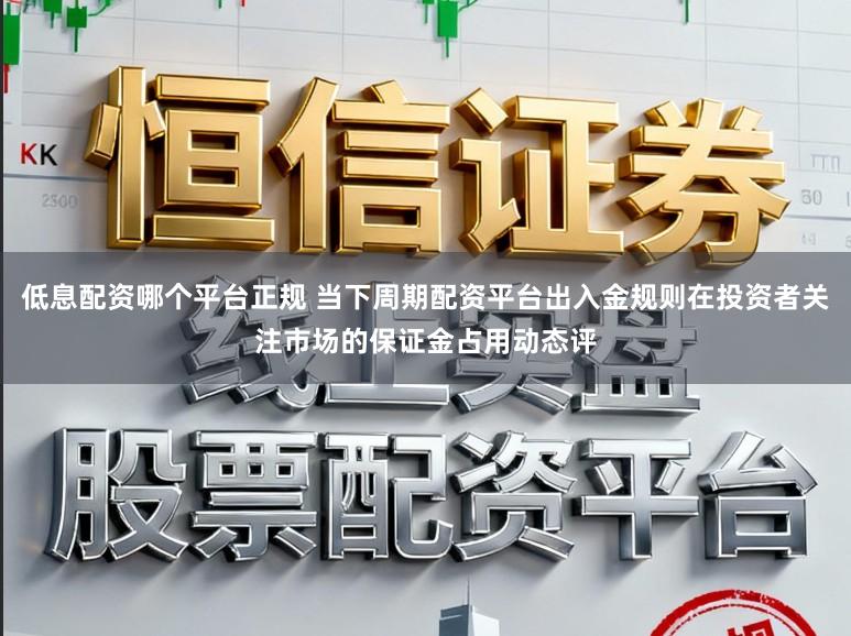 低息配资哪个平台正规 当下周期配资平台出入金规则在投资者关注市场的保证金占用动态评