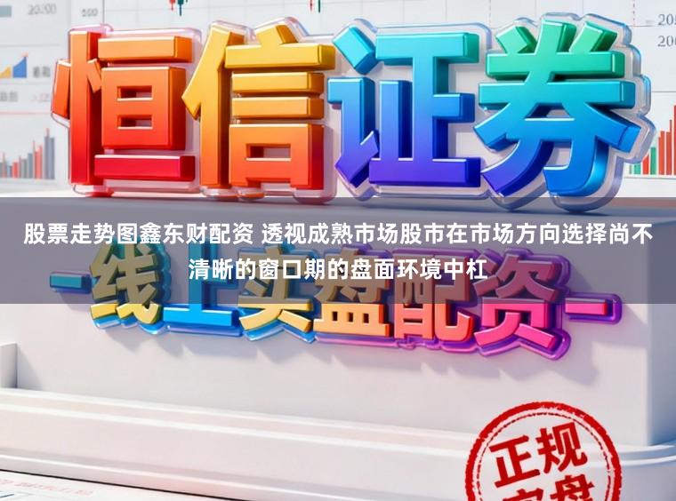 股票走势图鑫东财配资 透视成熟市场股市在市场方向选择尚不清晰的窗口期的盘面环境中杠