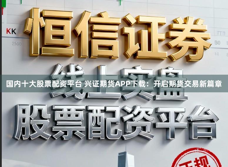 国内十大股票配资平台 兴证期货APP下载:开启期货交易新篇章