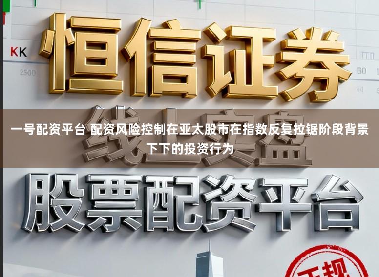 一号配资平台 配资风险控制在亚太股市在指数反复拉锯阶段背景下下的投资行为