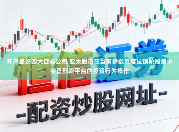 开户最好四大证券公司 亚太股市在当前指数反复拉锯阶段里中实盘配资平台的投资行为操作