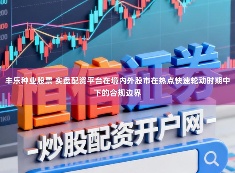 丰乐种业股票 实盘配资平台在境内外股市在热点快速轮动时期中下的合规边界